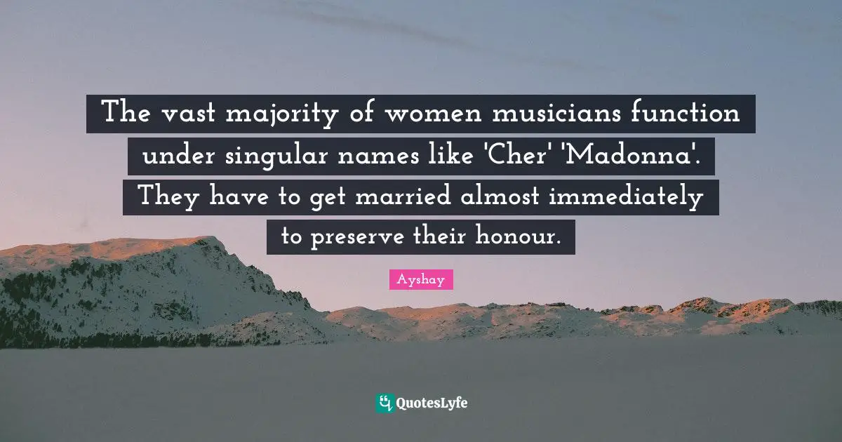 The vast majority of women musicians function under singular names like 'Cher' 'Madonna'. They have to get married almost immediately to preserve their honour.