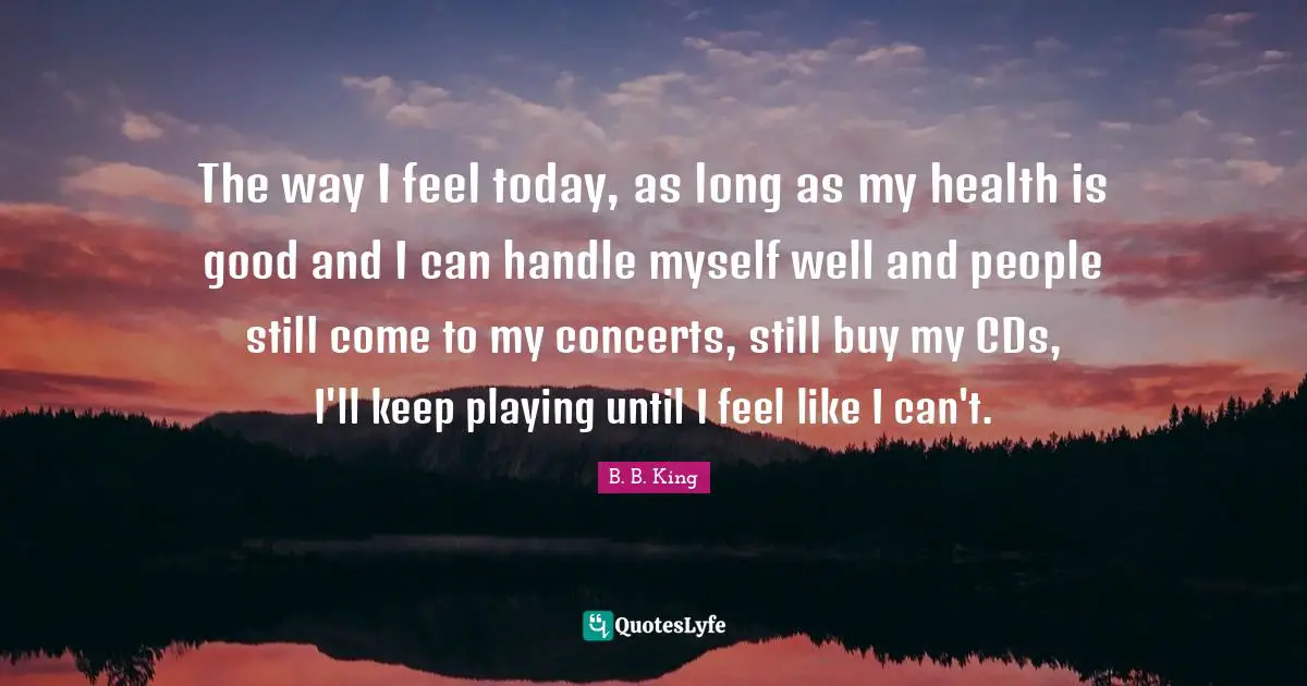 The way I feel today, as long as my health is good and I can handle myself well and people still come to my concerts, still buy my CDs, I'll keep playing until I feel like I can't.