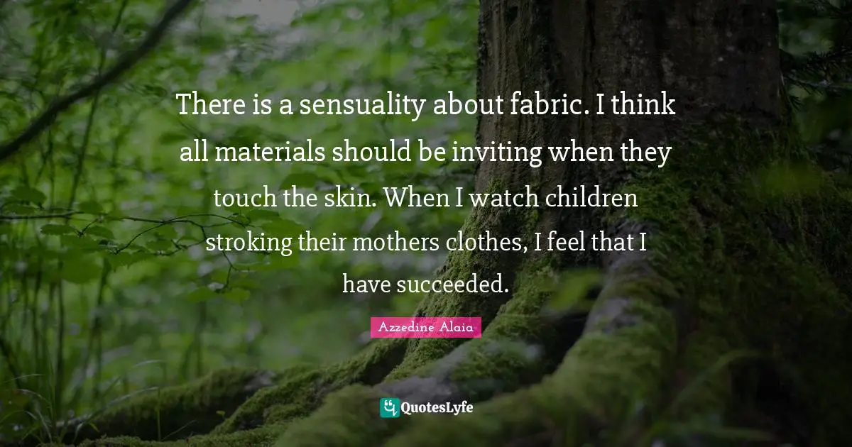 There is a sensuality about fabric. I think all materials should be inviting when they touch the skin. When I watch children stroking their mothers clothes, I feel that I have succeeded.