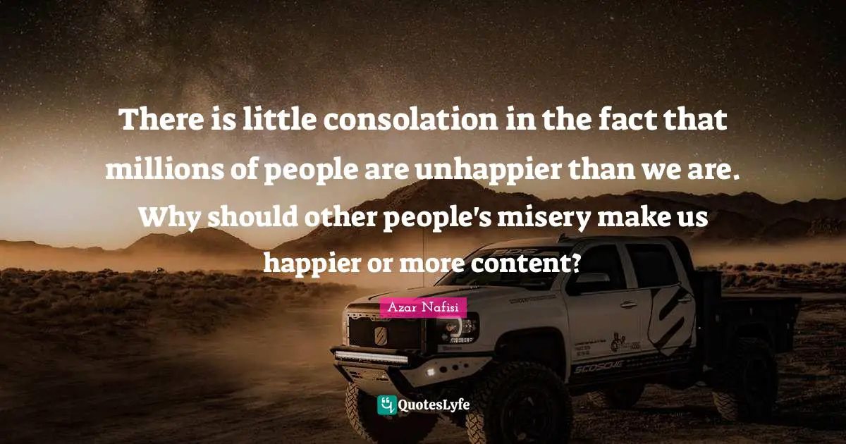 Azar Nafisi Quotes: "There is little consolation in the fact that millions of people are unhappier than we are. Why should other people's misery make us happier or more content?"