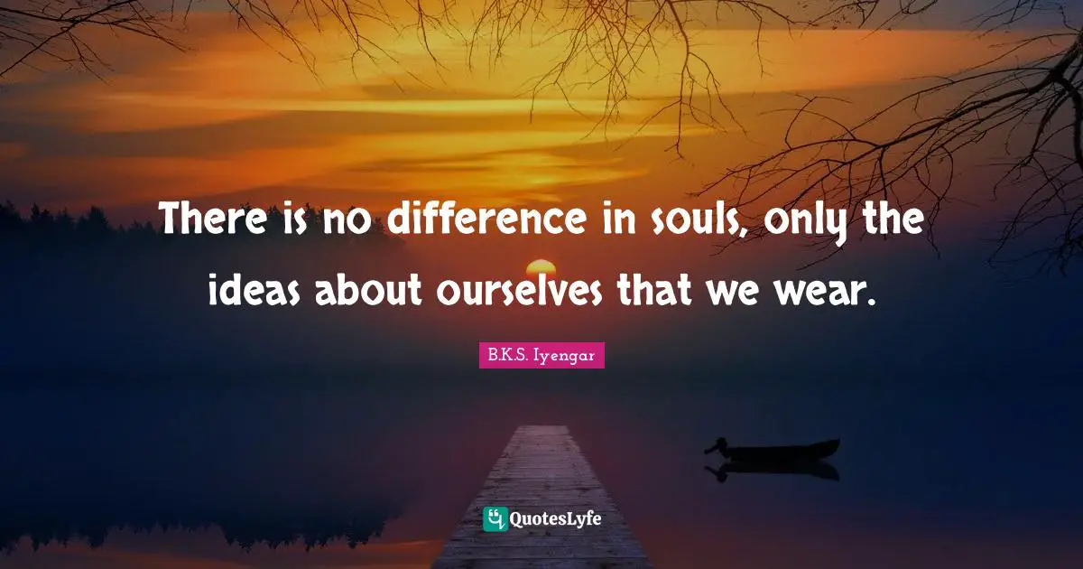 There is no difference in souls, only the ideas about ourselves that we wear.