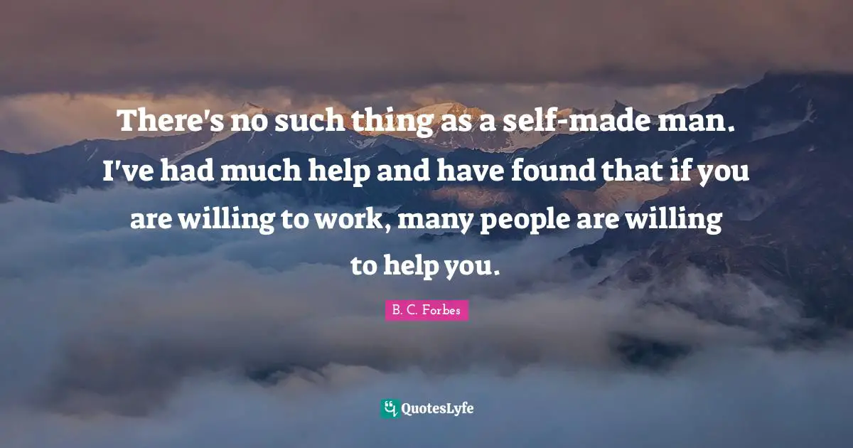 There's no such thing as a self-made man. I've had much help and have found that if you are willing to work, many people are willing to help you.