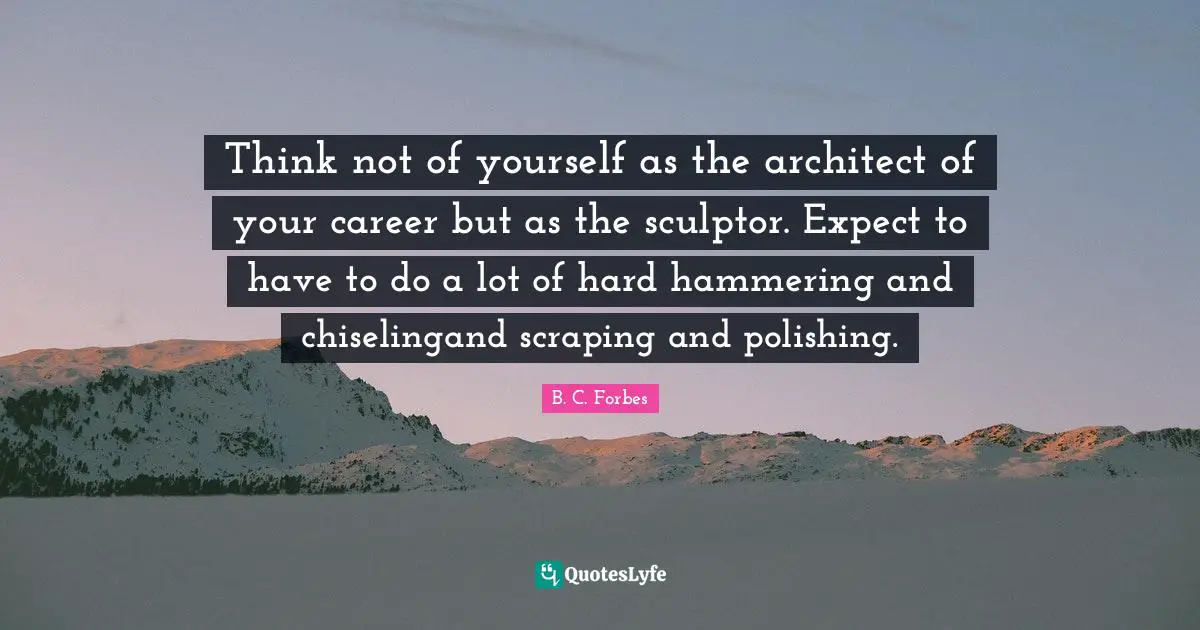 Think not of yourself as the architect of your career but as the sculptor. Expect to have to do a lot of hard hammering and chiselingand scraping and polishing.