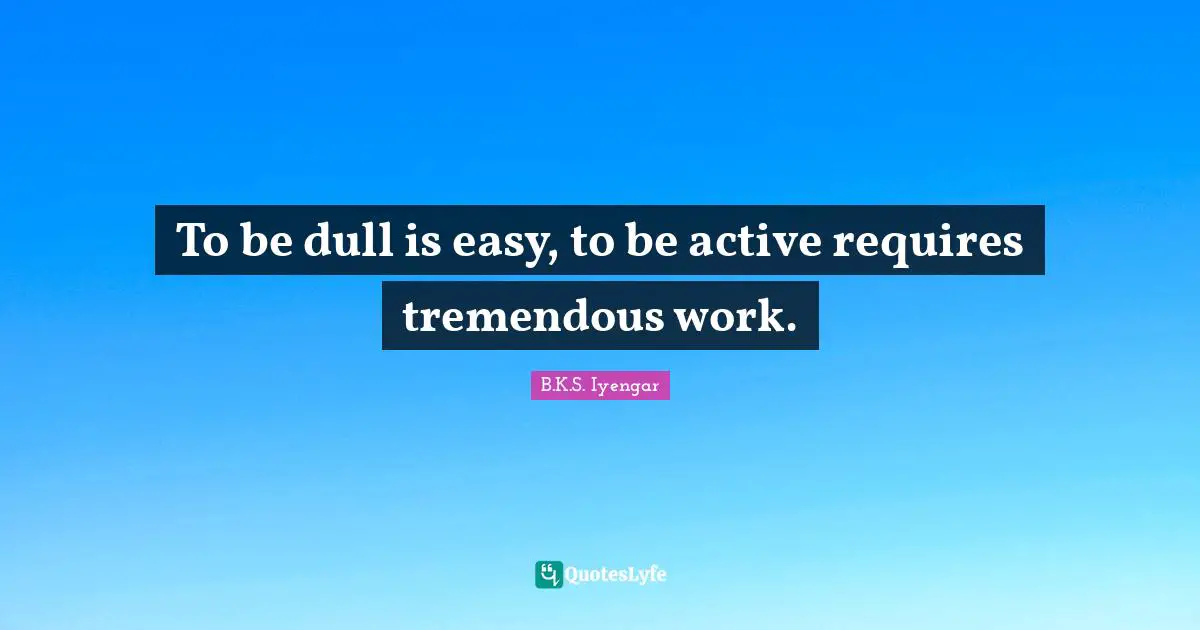 To be dull is easy, to be active requires tremendous work.