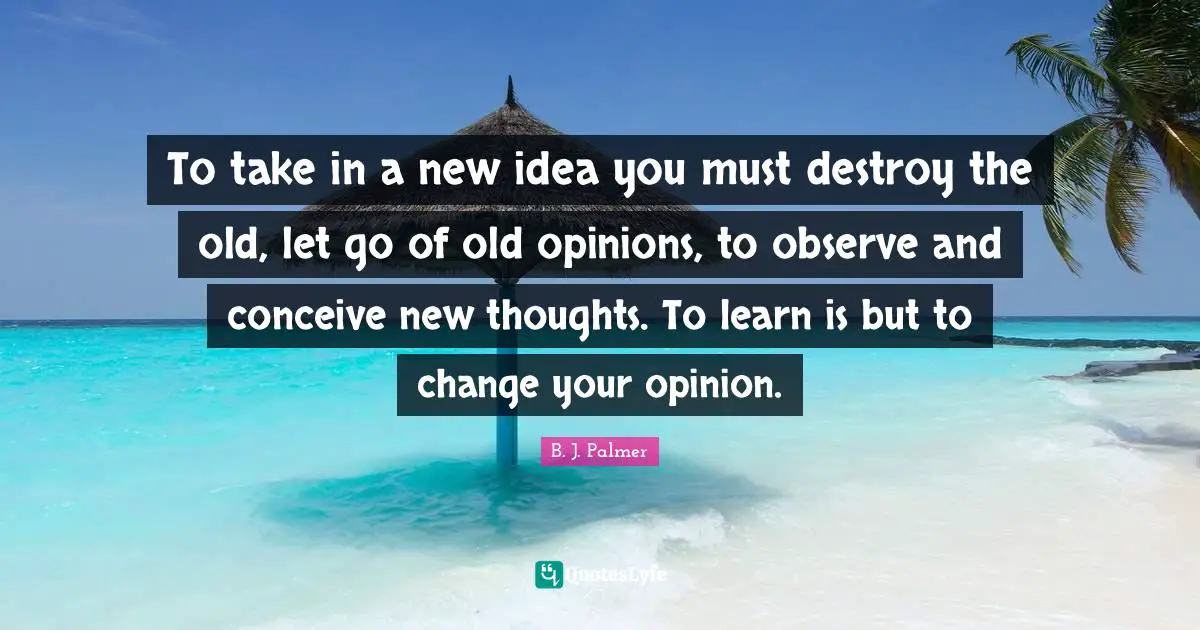 To take in a new idea you must destroy the old, let go of old opinions, to observe and conceive new thoughts. To learn is but to change your opinion.