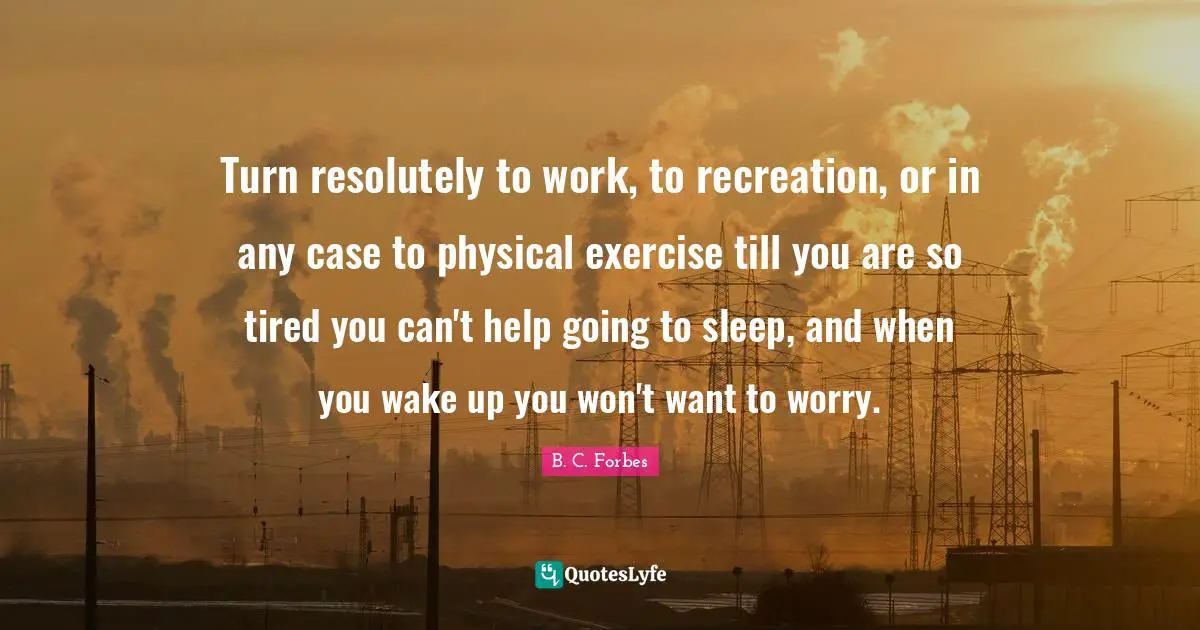 Turn resolutely to work, to recreation, or in any case to physical exercise till you are so tired you can't help going to sleep, and when you wake up you won't want to worry.