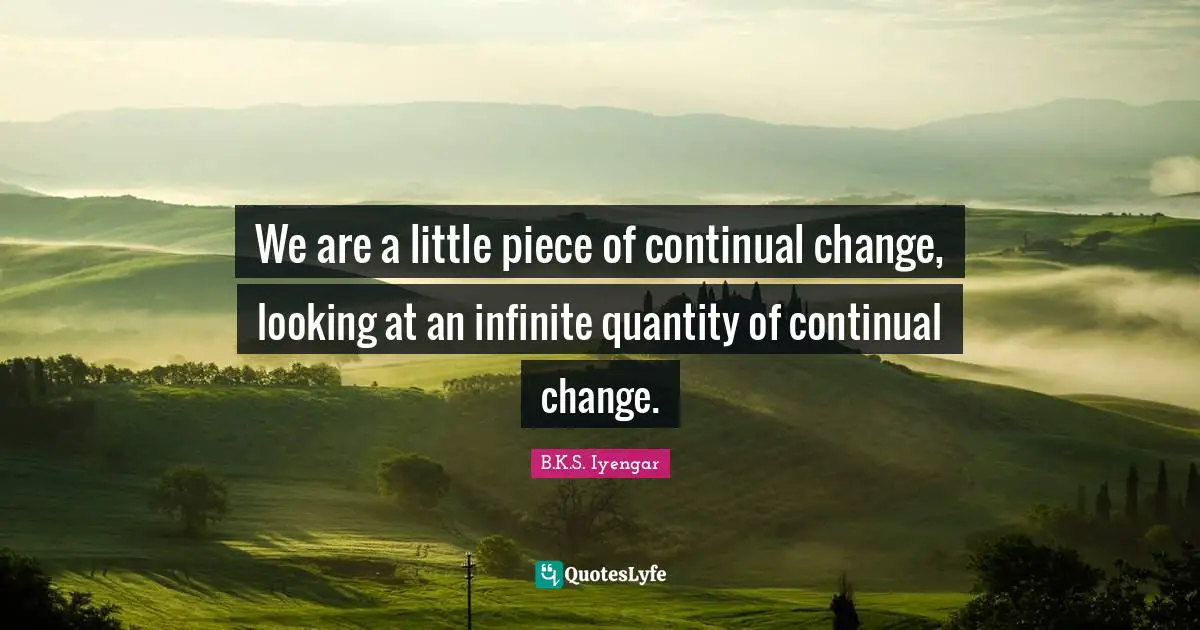 We are a little piece of continual change, looking at an infinite quantity of continual change.