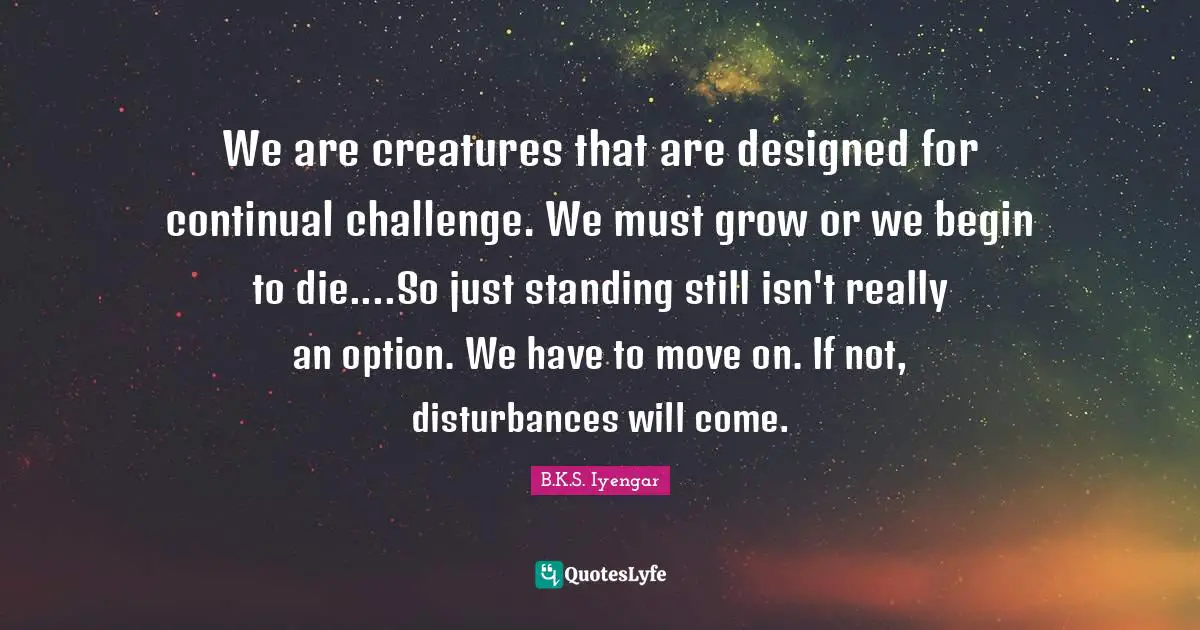 We are creatures that are designed for continual challenge. We must grow or we begin to die....So just standing still isn't really an option. We have to move on. If not, disturbances will come.