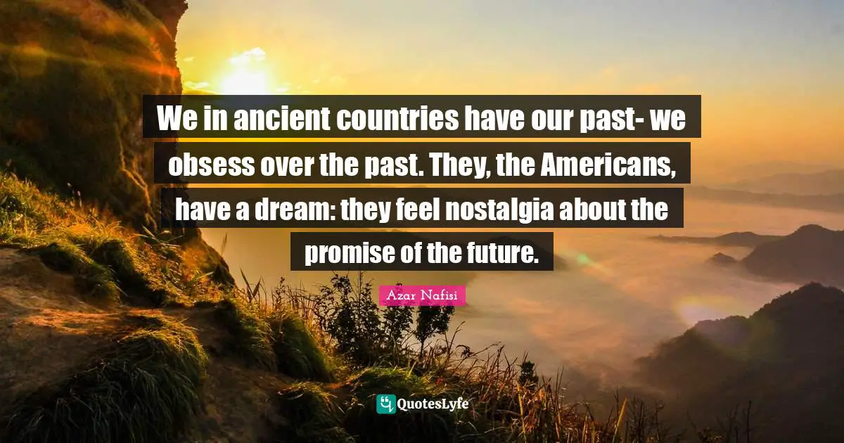 Azar Nafisi Quotes: "We in ancient countries have our past- we obsess over the past. They, the Americans, have a dream: they feel nostalgia about the promise of the future."