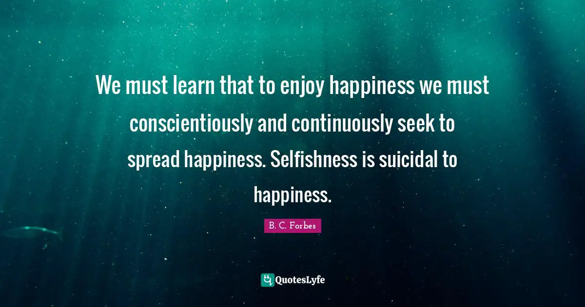 We must learn that to enjoy happiness we must conscientiously and continuously seek to spread happiness. Selfishness is suicidal to happiness.
