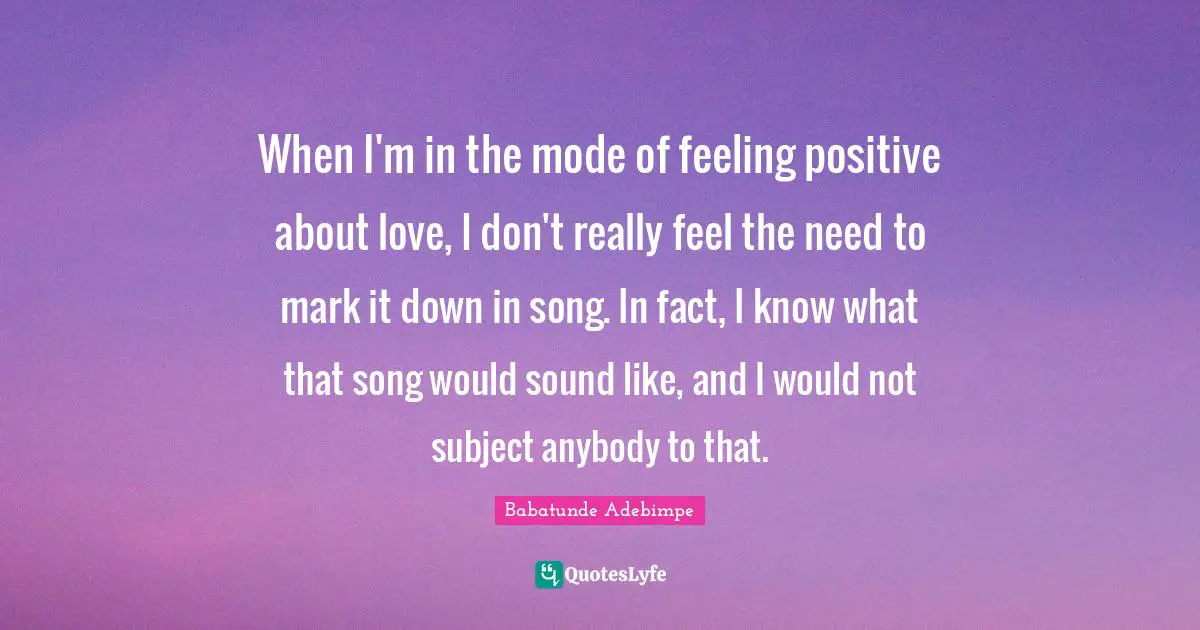 When I'm in the mode of feeling positive about love, I don't really feel the need to mark it down in song. In fact, I know what that song would sound like, and I would not subject anybody to that.