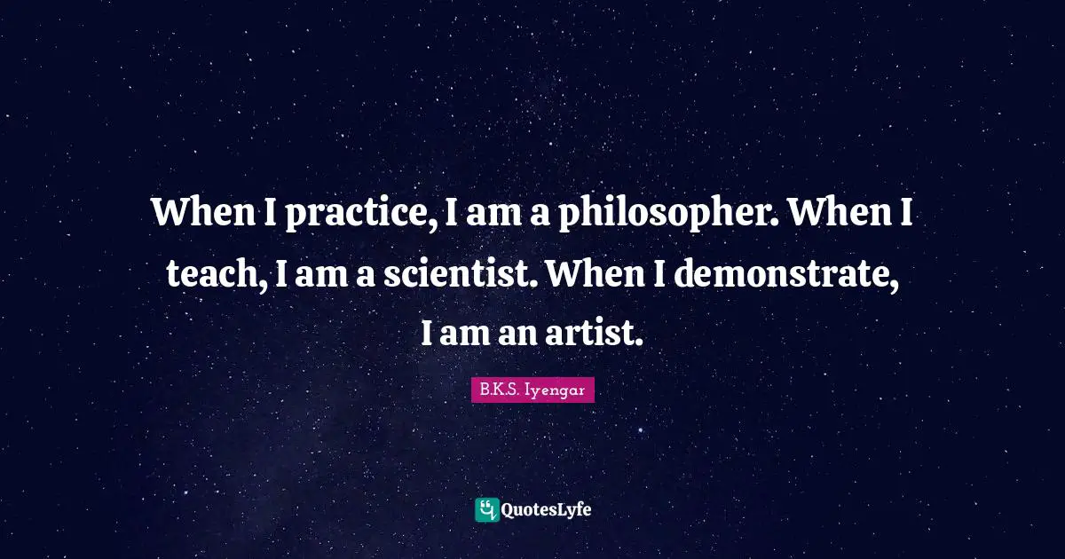 When I practice, I am a philosopher. When I teach, I am a scientist. When I demonstrate, I am an artist.