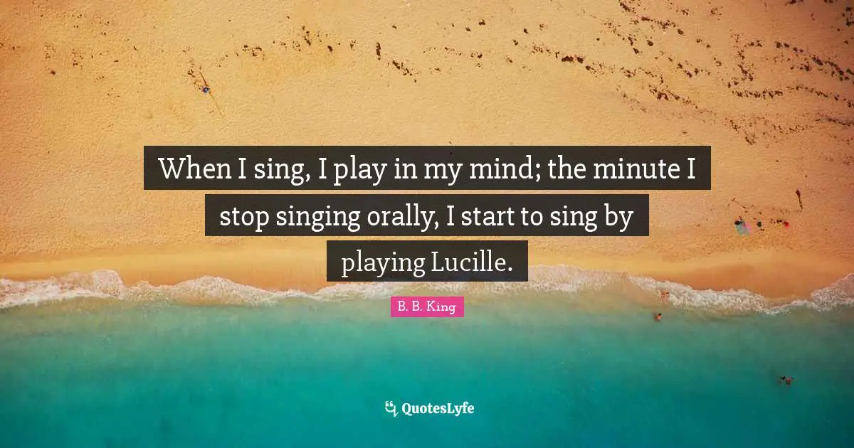 When I sing, I play in my mind; the minute I stop singing orally, I start to sing by playing Lucille.