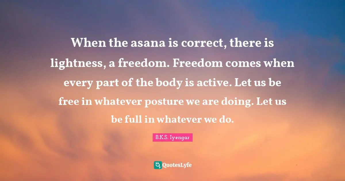 B.K.S. Iyengar Quotes: "When the asana is correct, there is lightness, a freedom. Freedom comes when every part of the body is active. Let us be free in whatever posture we are doing. Let us be full in whatever we do."