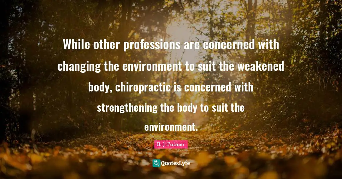B. J. Palmer Quotes: While other professions are concerned with changing the environment to suit the weakened body, chiropractic is concerned with strengthening the body to suit the environment.