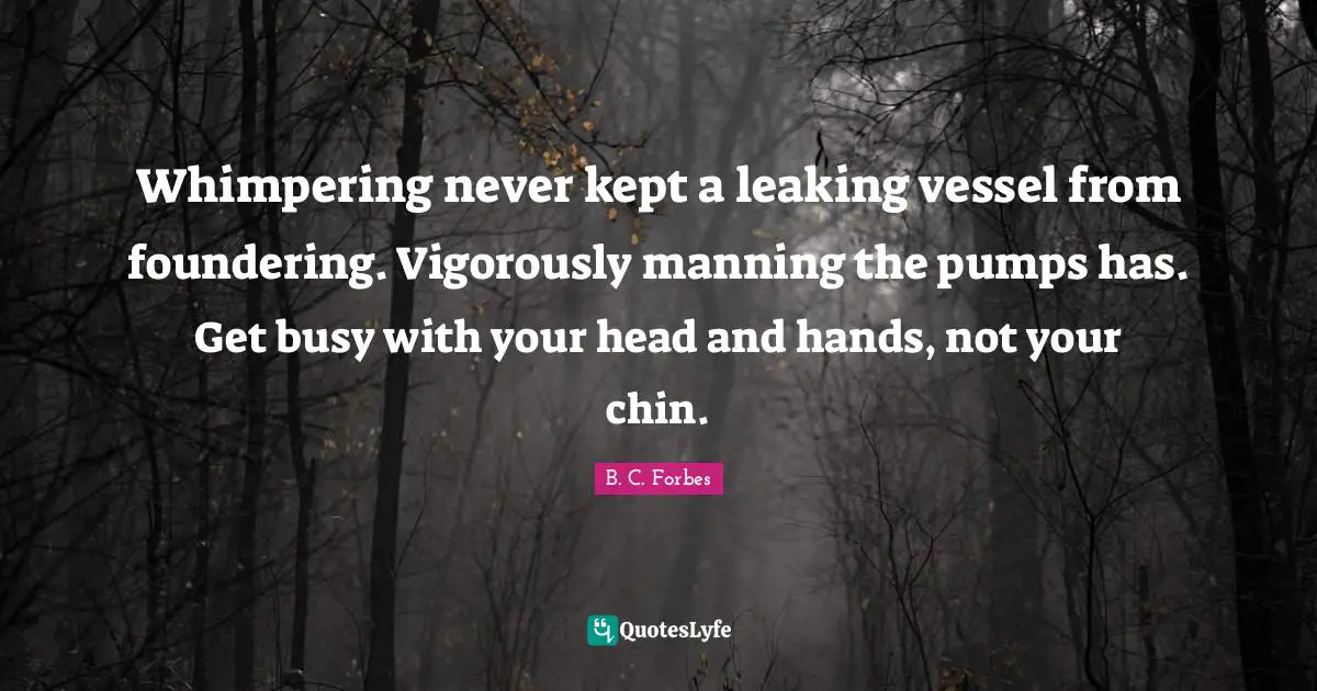 Whimpering never kept a leaking vessel from foundering. Vigorously manning the pumps has. Get busy with your head and hands, not your chin.