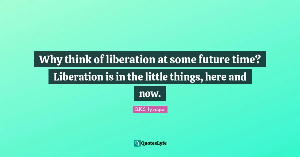 Why think of liberation at some future time? Liberation is in the little things, here and now.