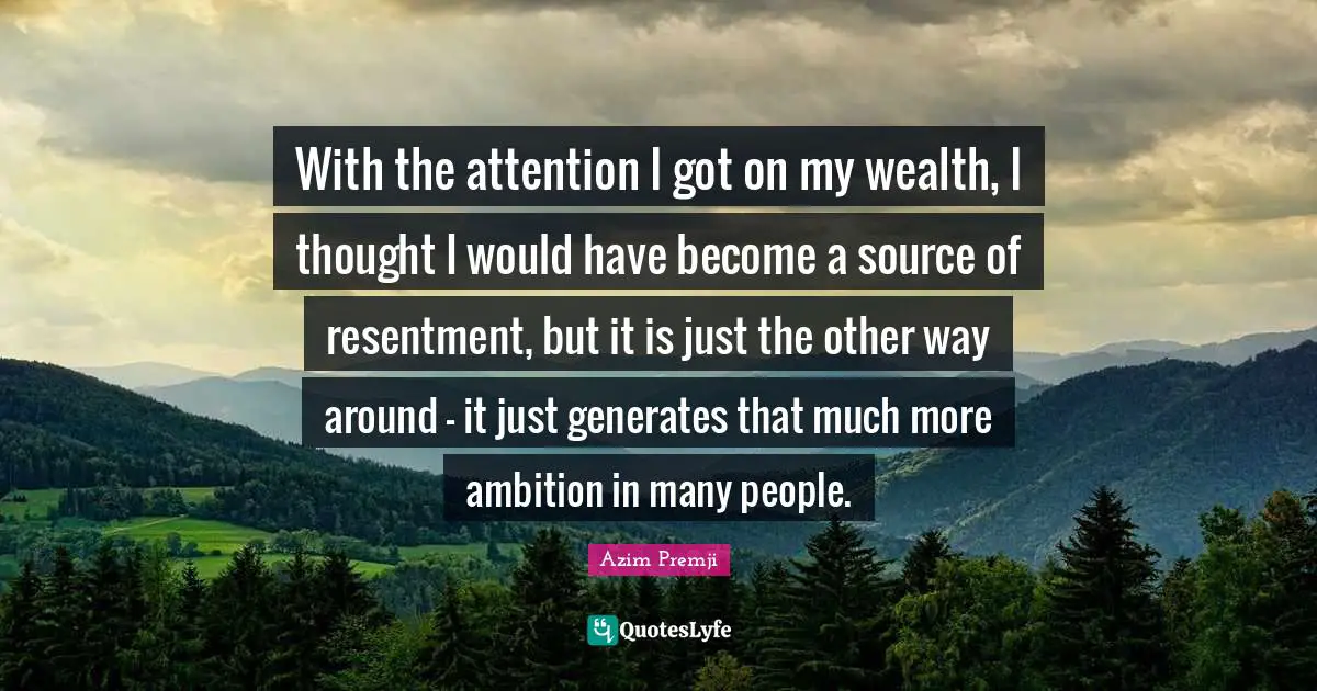 With the attention I got on my wealth, I thought I would have become a source of resentment, but it is just the other way around - it just generates that much more ambition in many people.