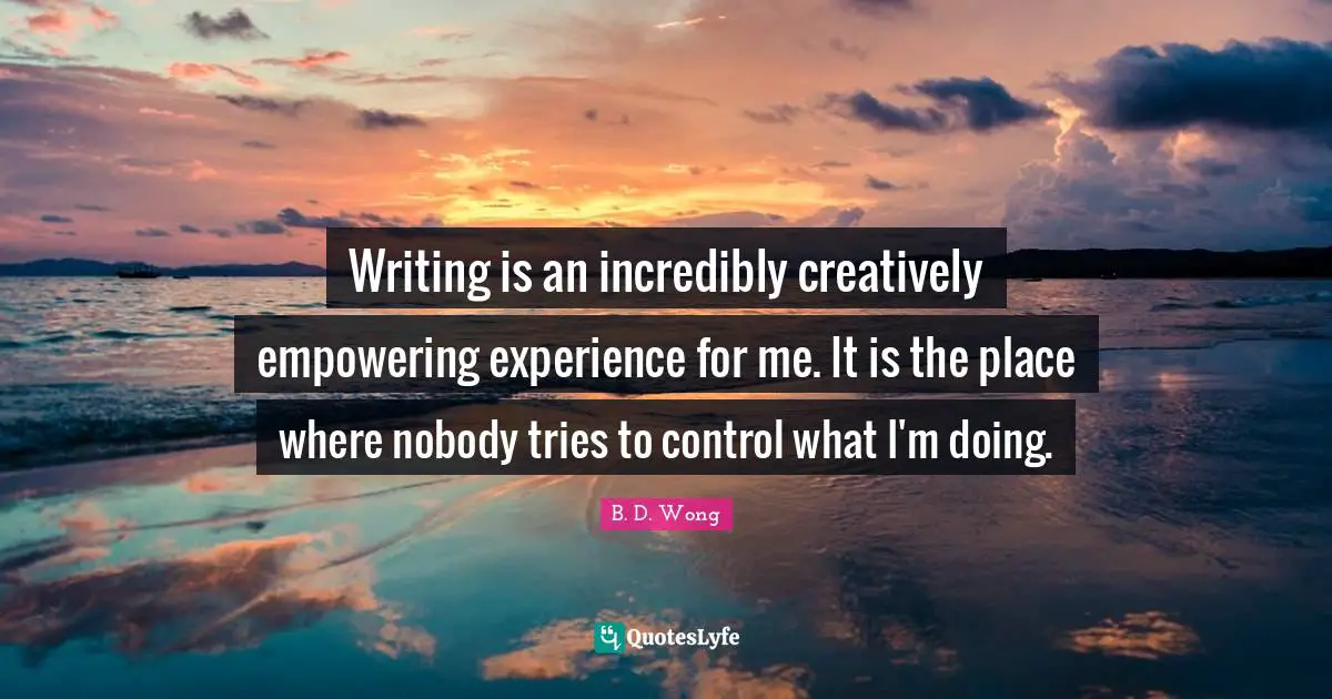 Writing is an incredibly creatively empowering experience for me. It is the place where nobody tries to control what I'm doing.