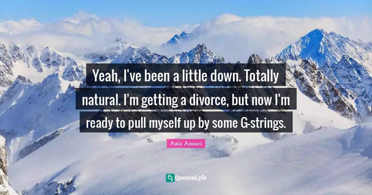 Yeah, I've been a little down. Totally natural. I'm getting a divorce, but now I'm ready to pull myself up by some G-strings.