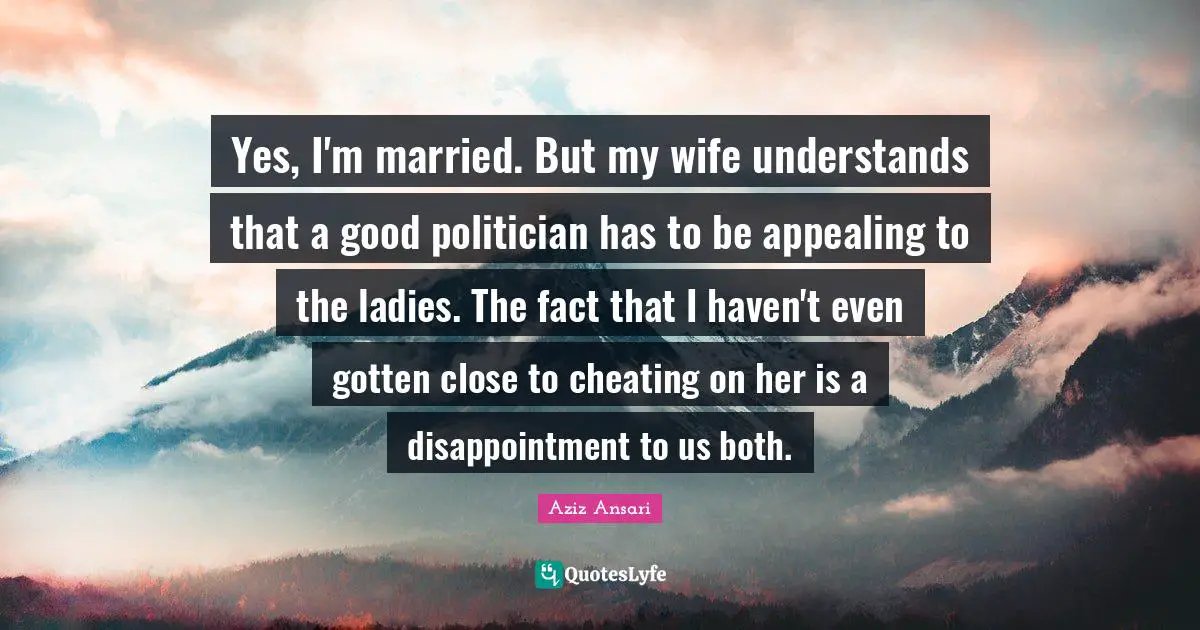 Yes, I'm married. But my wife understands that a good politician has to be appealing to the ladies. The fact that I haven't even gotten close to cheating on her is a disappointment to us both.