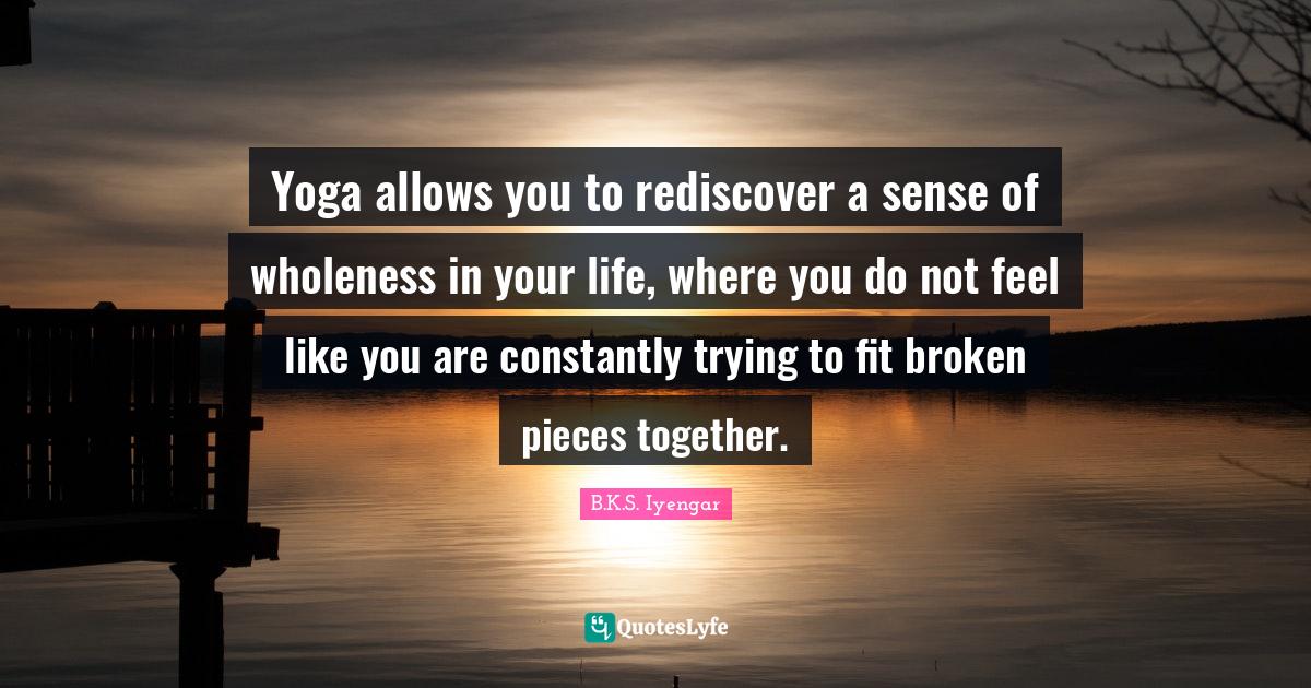 Yoga allows you to rediscover a sense of wholeness in your life, where you do not feel like you are constantly trying to fit broken pieces together.