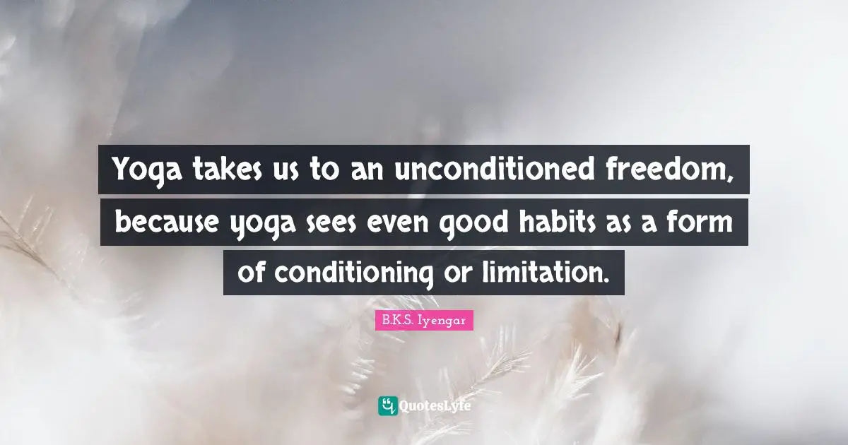 Yoga takes us to an unconditioned freedom, because yoga sees even good habits as a form of conditioning or limitation.