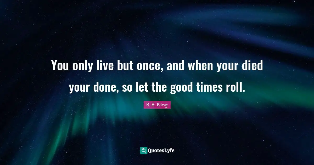 You only live but once, and when your died your done, so let the good times roll.