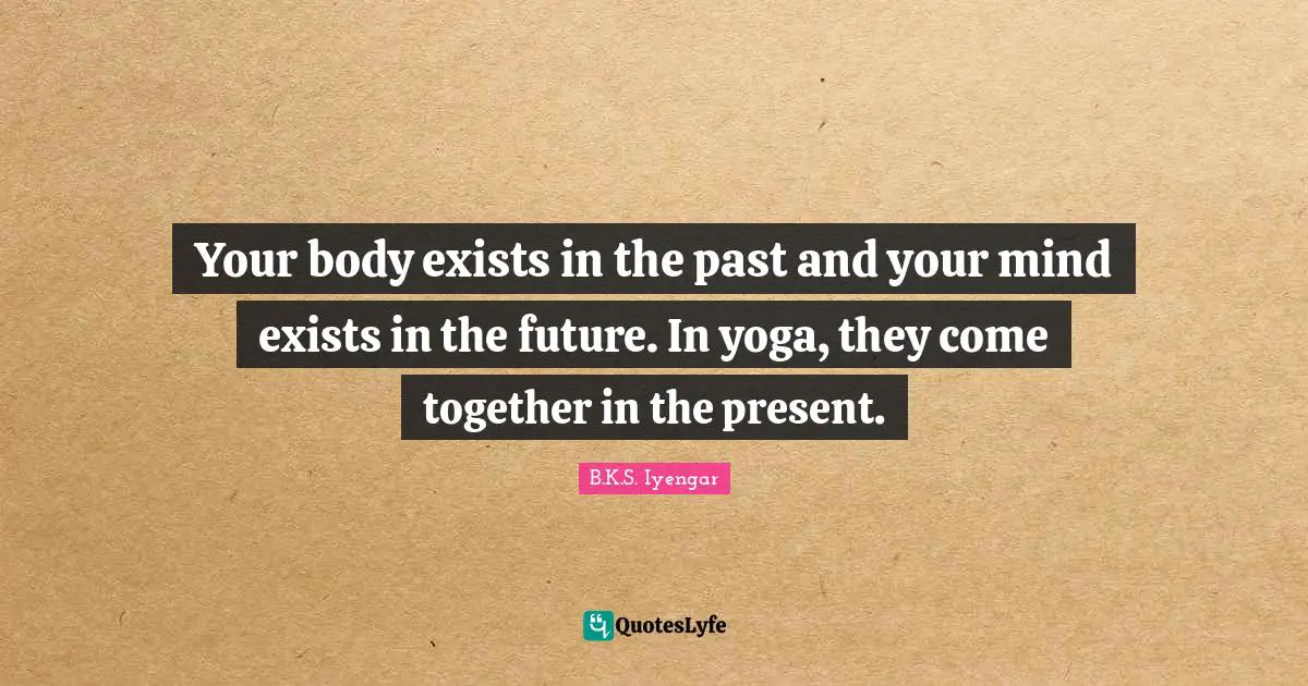 B.K.S. Iyengar Quotes: "Your body exists in the past and your mind exists in the future. In yoga, they come together in the present."