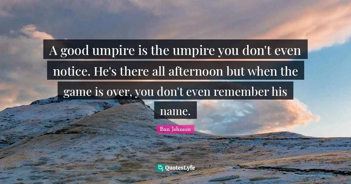 A good umpire is the umpire you don't even notice. He's there all afternoon but when the game is over, you don't even remember his name.