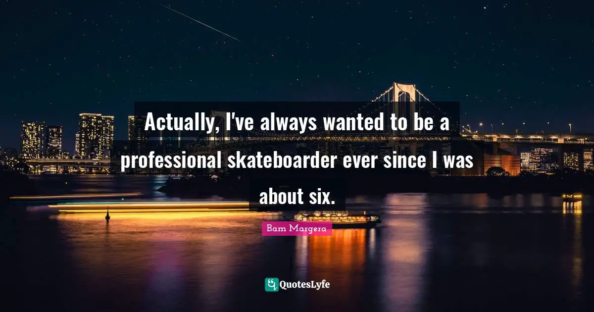 Actually, I've always wanted to be a professional skateboarder ever since I was about six.