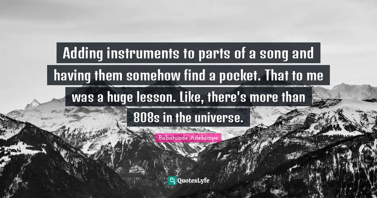 Adding instruments to parts of a song and having them somehow find a pocket. That to me was a huge lesson. Like, there's more than 808s in the universe.
