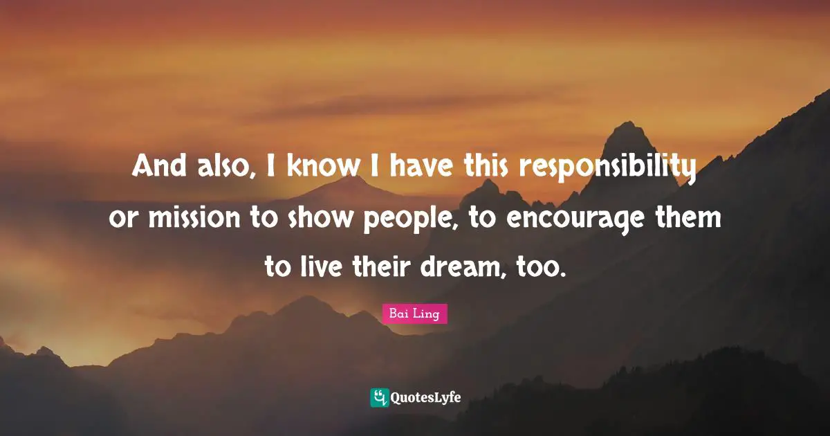 And also, I know I have this responsibility or mission to show people, to encourage them to live their dream, too.