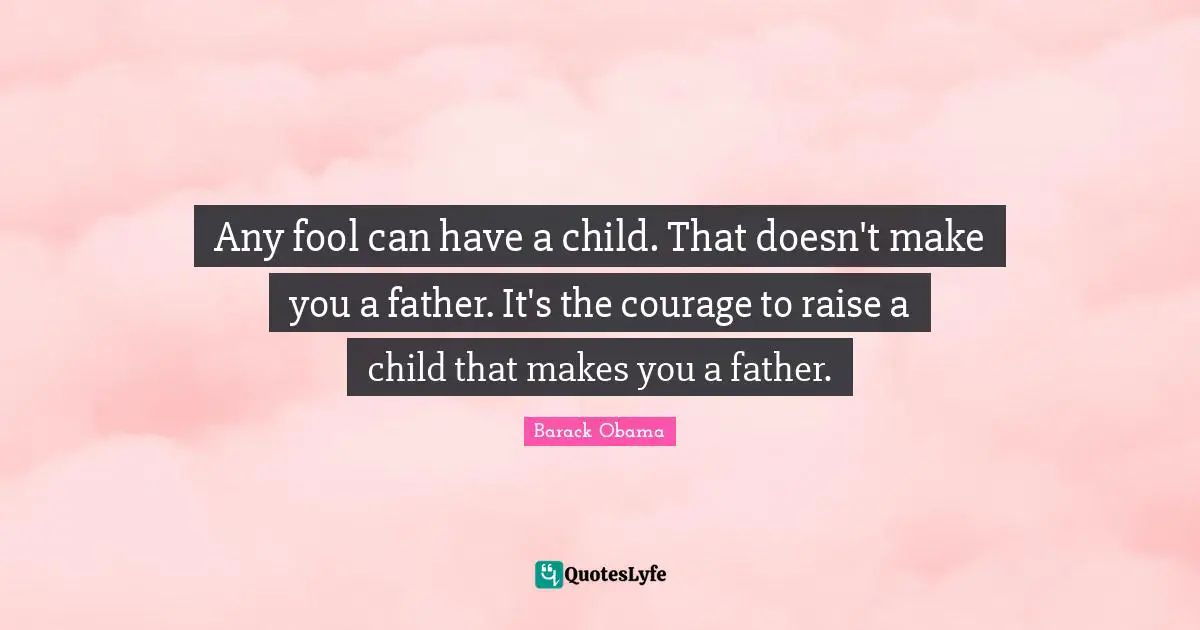 Any fool can have a child. That doesn't make you a father. It's the courage to raise a child that makes you a father.