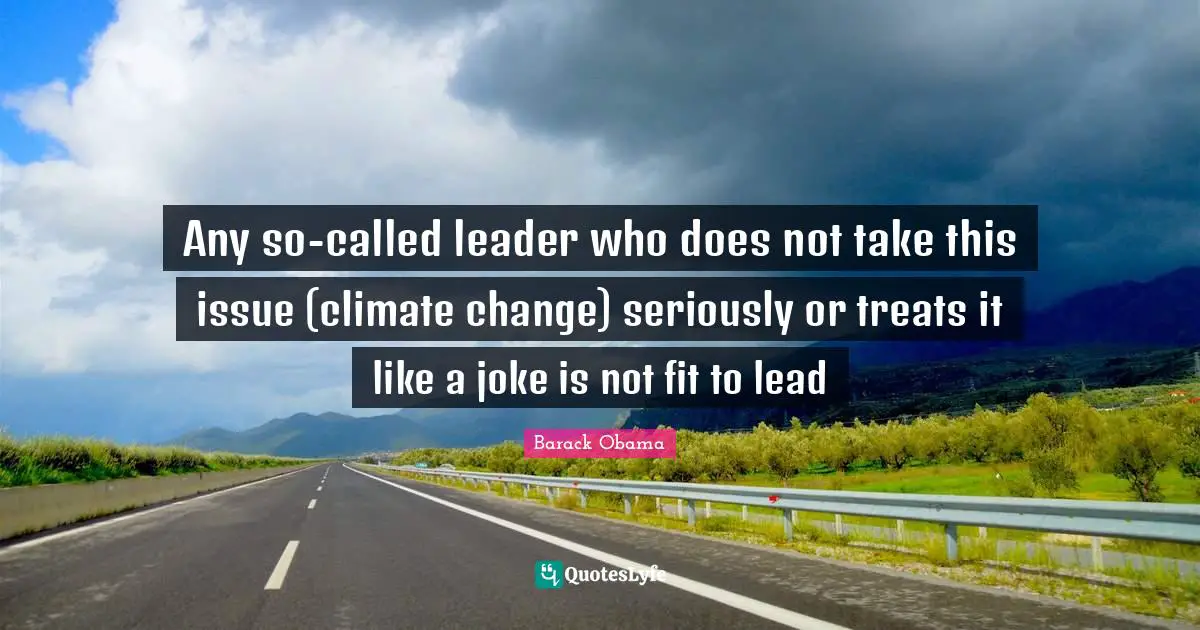 Any so-called leader who does not take this issue (climate change) seriously or treats it like a joke is not fit to lead