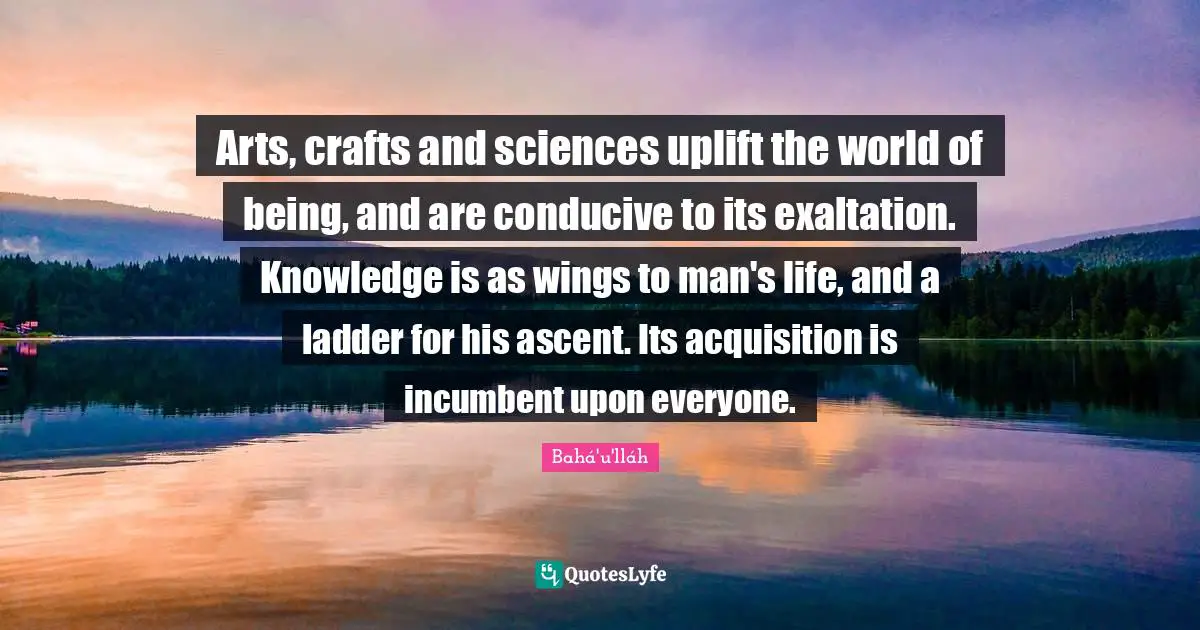 Exaltation Quotes: "Arts, crafts and sciences uplift the world of being, and are conducive to its exaltation. Knowledge is as wings to man's life, and a ladder for his ascent. Its acquisition is incumbent upon everyone."