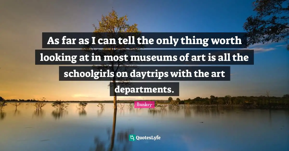 Banksy Quotes: "As far as I can tell the only thing worth looking at in most museums of art is all the schoolgirls on daytrips with the art departments."