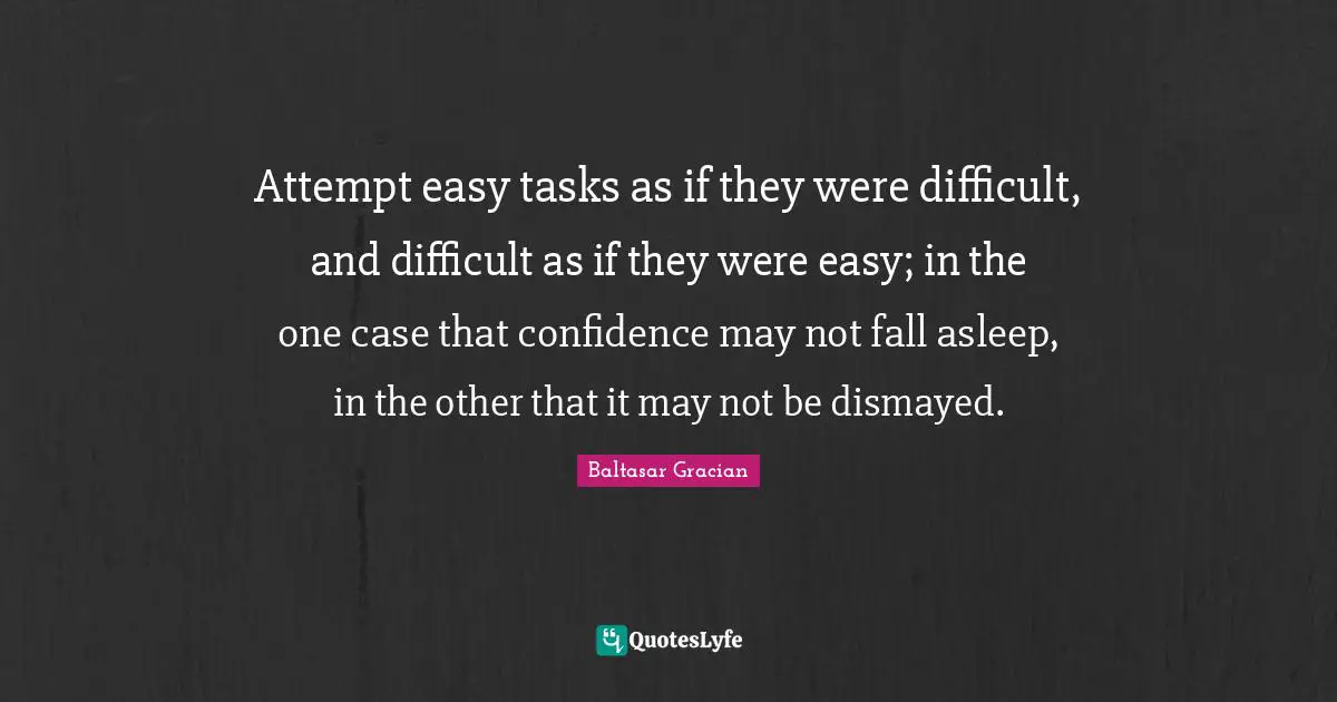Baltasar Gracian Quotes: "Attempt easy tasks as if they were difficult, and difficult as if they were easy; in the one case that confidence may not fall asleep, in the other that it may not be dismayed."