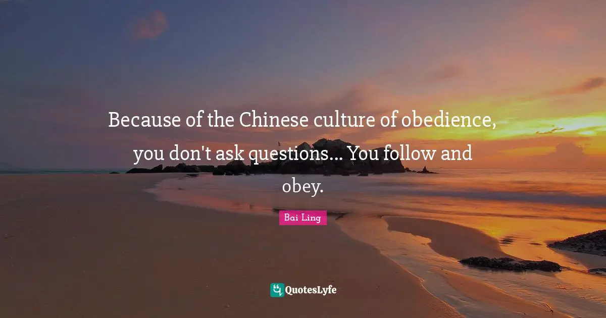 Because of the Chinese culture of obedience, you don't ask questions... You follow and obey.