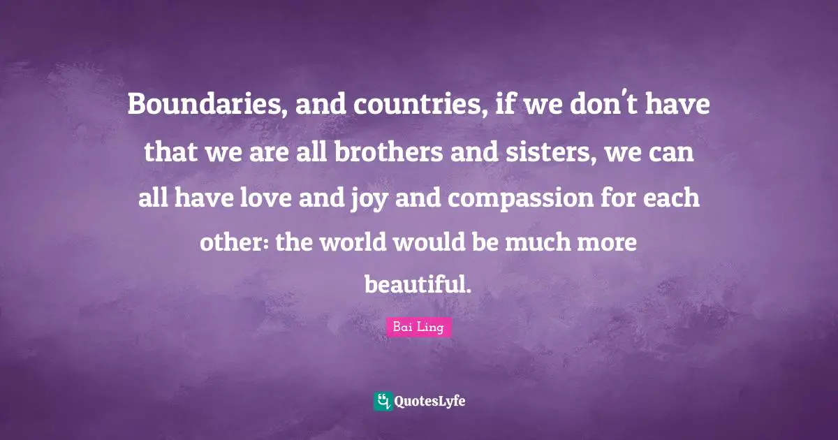 Boundaries, and countries, if we don't have that we are all brothers and sisters, we can all have love and joy and compassion for each other: the world would be much more beautiful.