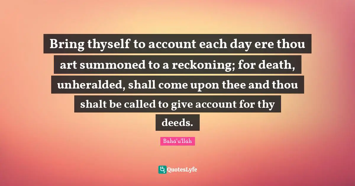 Reckoning Quotes: "Bring thyself to account each day ere thou art summoned to a reckoning; for death, unheralded, shall come upon thee and thou shalt be called to give account for thy deeds."