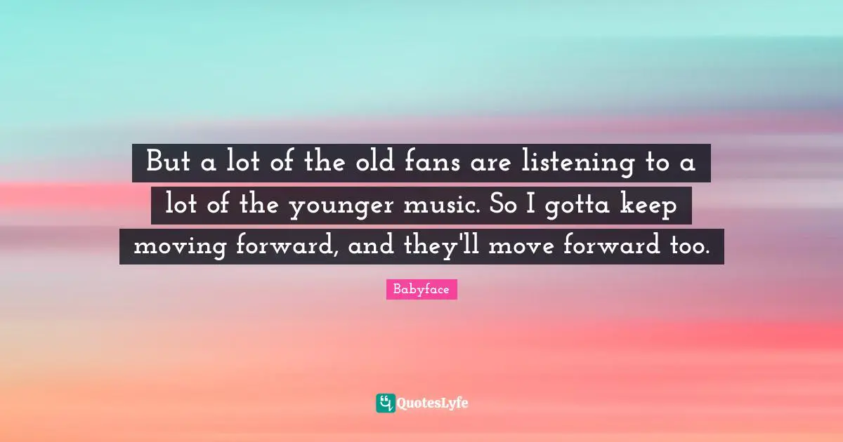 But a lot of the old fans are listening to a lot of the younger music. So I gotta keep moving forward, and they'll move forward too.