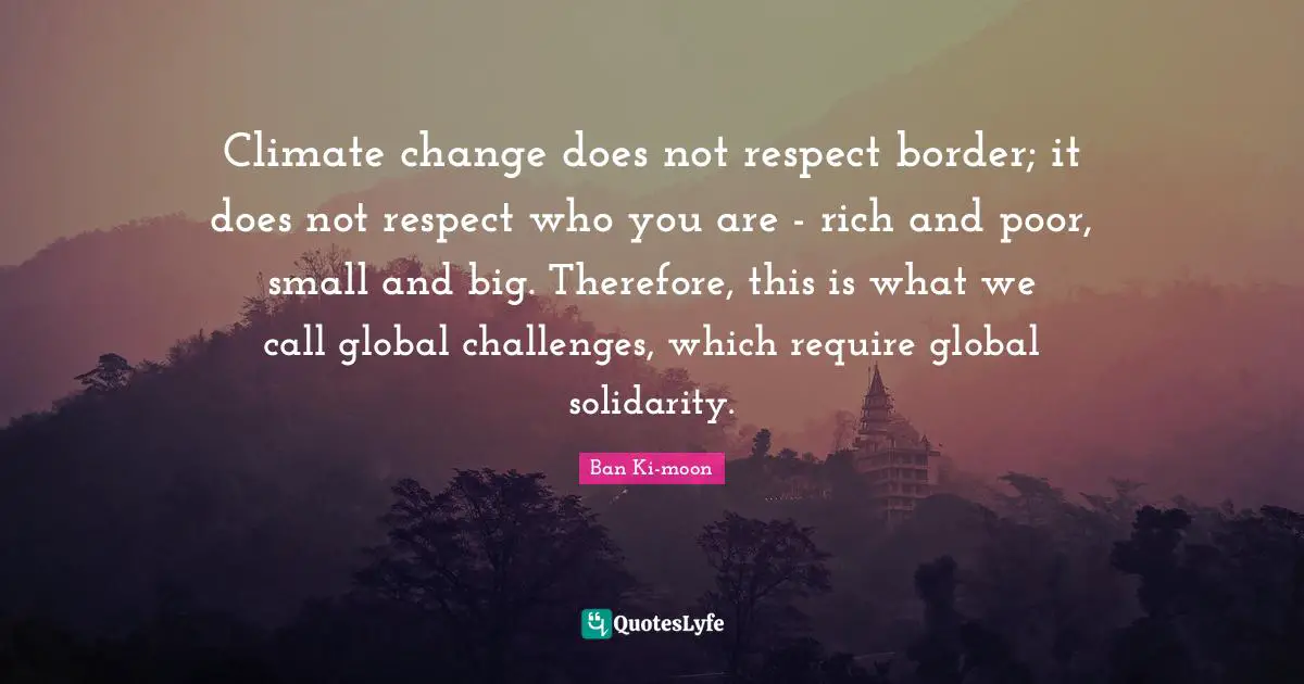 Challenges Quotes: "Climate change does not respect border; it does not respect who you are - rich and poor, small and big. Therefore, this is what we call global challenges, which require global solidarity."