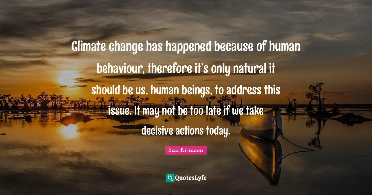 Climate change has happened because of human behaviour, therefore it’s only natural it should be us, human beings, to address this issue. It may not be too late if we take decisive actions today.