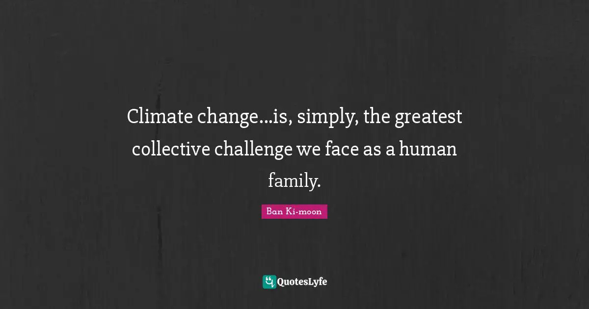 Climate change...is, simply, the greatest collective challenge we face as a human family.
