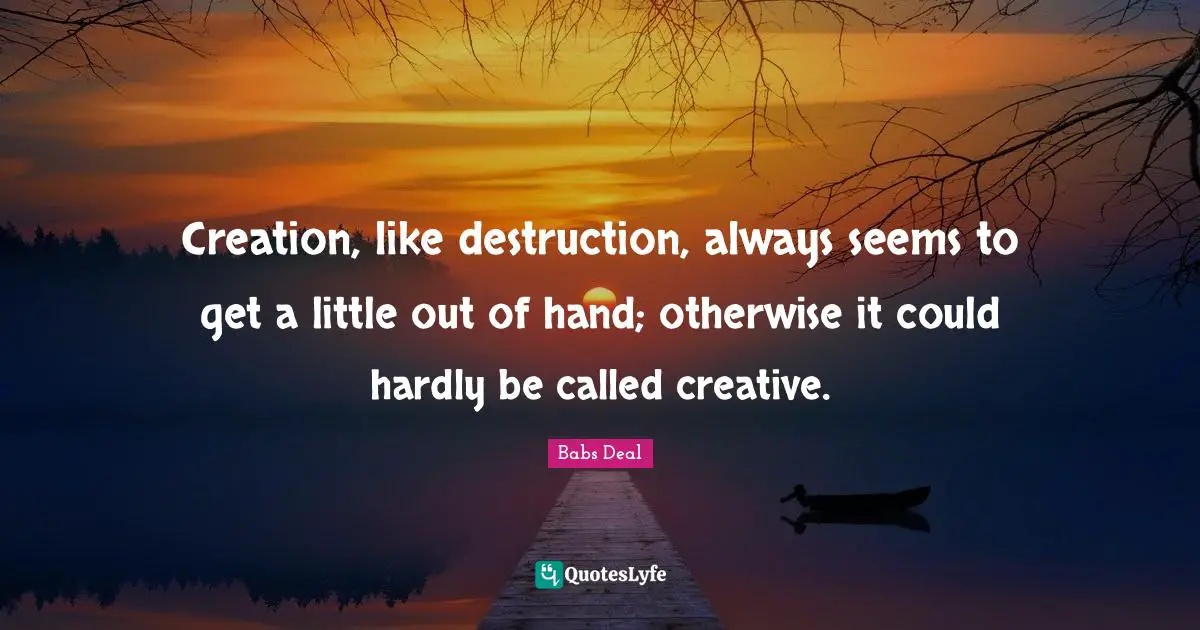 Creation, like destruction, always seems to get a little out of hand; otherwise it could hardly be called creative.
