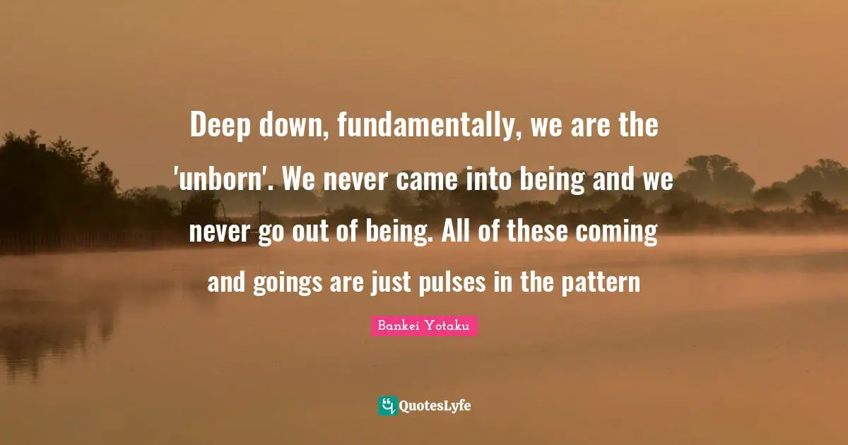 Deep down, fundamentally, we are the 'unborn'. We never came into being and we never go out of being. All of these coming and goings are just pulses in the pattern