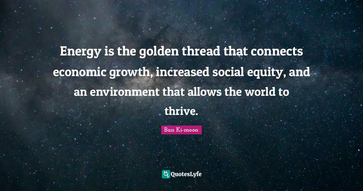 Energy is the golden thread that connects economic growth, increased social equity, and an environment that allows the world to thrive.