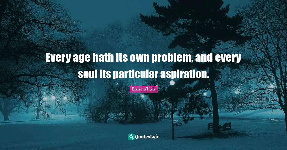 Every age hath its own problem, and every soul its particular aspiration.