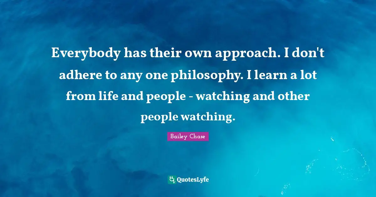 Everybody has their own approach. I don't adhere to any one philosophy. I learn a lot from life and people - watching and other people watching.
